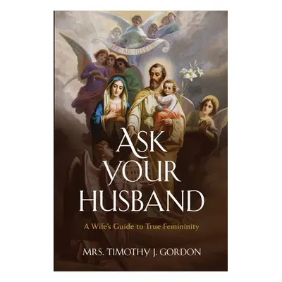 "Ask Your Husband: A Wife's Guide to True Femininity" - "" ("Gordon Timothy J.")