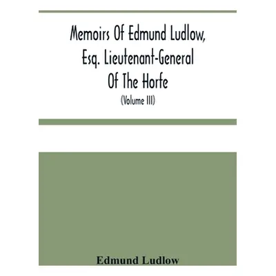 "Memoirs Of Edmund Ludlow, Esq. Lieutenant-General Of The Horfe: With A Collection Of Original P