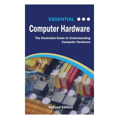 "Essential Computer Hardware Second Edition: The Illustrated Guide to Understanding Computer Har