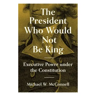 "The President Who Would Not Be King: Executive Power Under the Constitution" - "" ("McConnell M