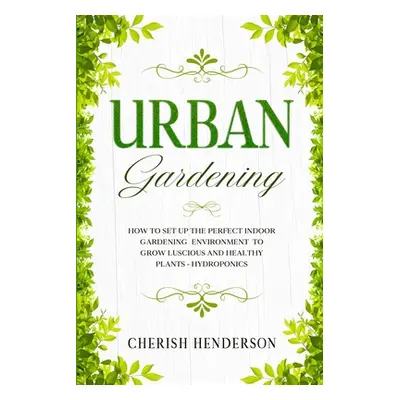 "Urban Gardening: How To Set Up The Perfect Indoor Gardening Environment To Grow Luscious and He