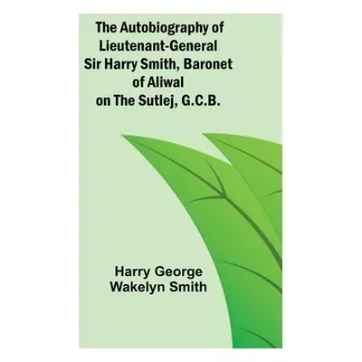 "The Autobiography of Lieutenant-General Sir Harry Smith, Baronet of Aliwal on the Sutlej, G.C.B