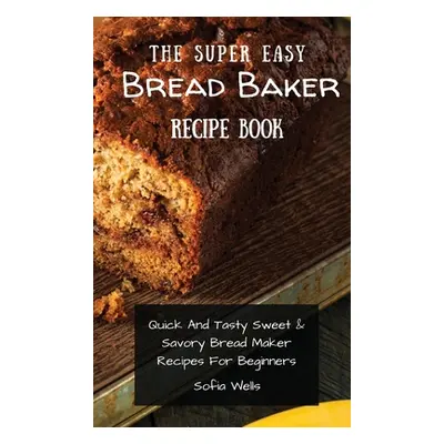 "The Super Easy Bread Baker Recipe Book: Quick And Tasty Sweet & Savory Bread Maker Recipes For 