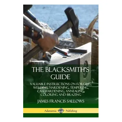 "The Blacksmith's Guide: Valuable Instructions on Forging, Welding, Hardening, Tempering, Caseha