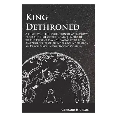 "King Dethroned - A History of the Evolution of Astronomy from the Time of the Roman Empire up t