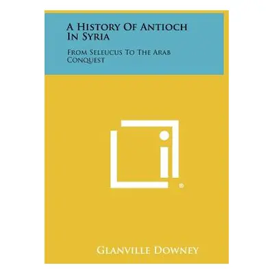 "A History Of Antioch In Syria: From Seleucus To The Arab Conquest" - "" ("Downey Glanville")