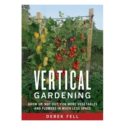 Vertical Gardening: Grow Up, Not Out, for More Vegetables and Flowers in Much Less Space (Fell D