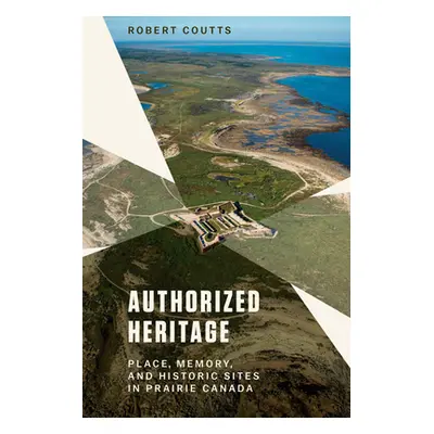 "Authorized Heritage: Place, Memory, and Historic Sites in Prairie Canada" - "" ("Coutts Robert"