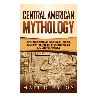 "Central American Mythology: Captivating Myths of Gods, Goddesses, and Legendary Creatures of An