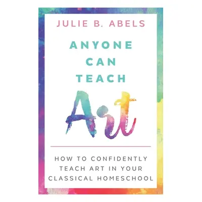 "Anyone Can Teach Art: How to Confidently Teach Art in Your Classical Homeschool" - "" ("Abels J