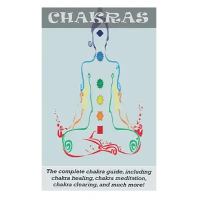 "Chakras: The Complete Chakra Guide, Including Chakra Healing, Chakra Meditation, Chakra Clearin