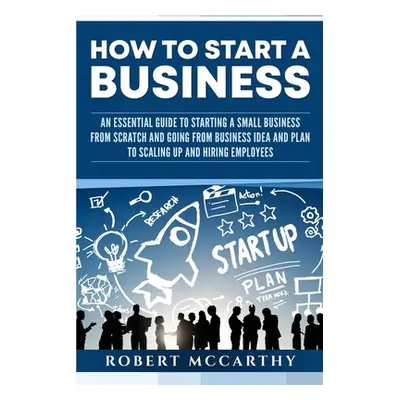 "How to Start a Business: An Essential Guide to Starting a Small Business from Scratch and Going