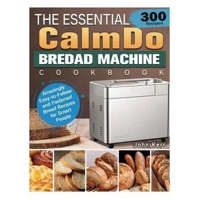 "The Essential CalmDo Bread Machine Cookbook: 300 Amazingly Easy-to-Follow and Foolproof Bread R