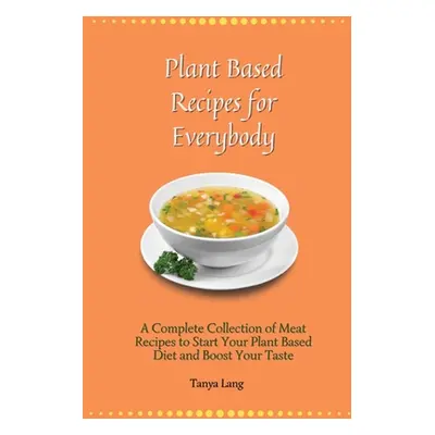 "Plant Based Recipes for Everybody: A Complete Collection of Meat Recipes to Start Your Plant Ba