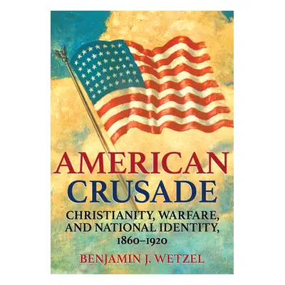 "American Crusade: Christianity, Warfare, and National Identity, 1860-1920" - "" ("Wetzel Benjam