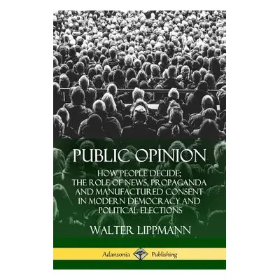 "Public Opinion: How People Decide; The Role of News, Propaganda and Manufactured Consent in Mod