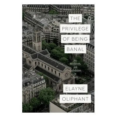 "The Privilege of Being Banal: Art, Secularism, and Catholicism in Paris" - "" ("Oliphant Elayne