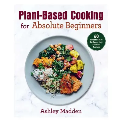 "Plant-Based Cooking for Absolute Beginners: 60 Recipes & Tips for Super Easy Seasonal Recipes" 