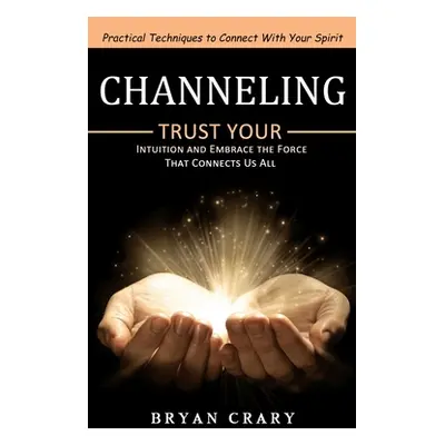 "Channeling: Practical Techniques to Connect With Your Spirit (Trust Your Intuition and Embrace 