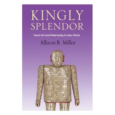 "Kingly Splendor: Court Art and Materiality in Han China" - "" ("Miller Allison R.")