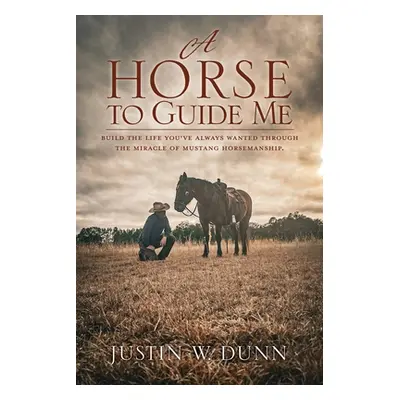 "A Horse to Guide Me: Build the life you've always wanted through the miracle of mustang horsema