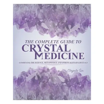 "The Complete Guide To Crystal Medicine: Combining The Science, Metaphysics, and Spirituality of