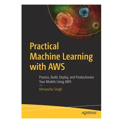 "Practical Machine Learning with Aws: Process, Build, Deploy, and Productionize Your Models Usin