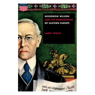 "Woodrow Wilson and the Reimagining of Eastern Europe" - "" ("Wolff Larry")