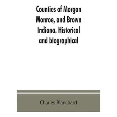 "Counties of Morgan, Monroe, and Brown, Indiana. Historical and biographical" - "" ("Blanchard C