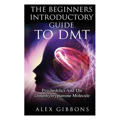 "The Beginners Introductory Guide To DMT - Psychedelics And The Dimethyltryptamine Molecule" - "