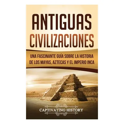 "Antiguas Civilizaciones: Una Fascinante Gua sobre la Historia de los Mayas, Aztecas y el Imperi