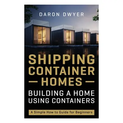 "Shipping Container Homes: Building a Home Using Containers - A Simple How to Guide for Beginner