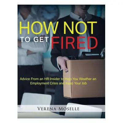 "How Not to Get Fired: Advice From an HR Insider to Help You Weather an Employment Crisis and Ke