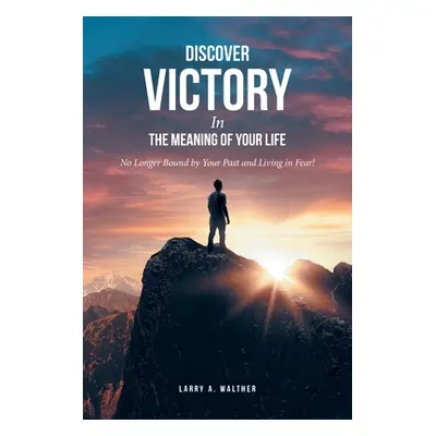 "Discover Victory In the Meaning of Your Life: No Longer Bound by Your Past and Living in Fear!"