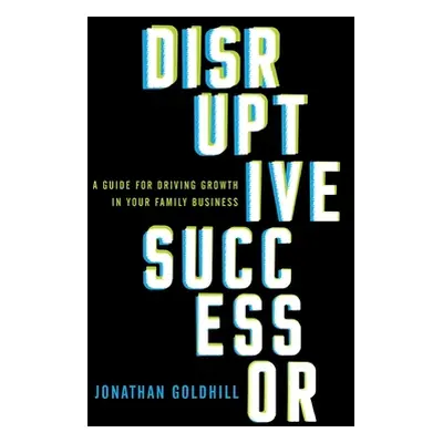 "Disruptive Successor: A Guide for Driving Growth in Your Family Business" - "" ("Goldhill Jonat