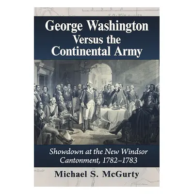 "George Washington Versus the Continental Army: Showdown at the New Windsor Cantonment, 1782-178