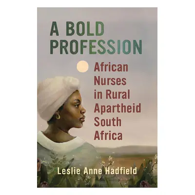 "A Bold Profession: African Nurses in Rural Apartheid South Africa" - "" ("Hadfield Leslie Anne"