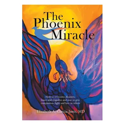 "The Phoenix Miracle: How to Overcome Disasters, Losses and Tragedies and Soar to Give Compassio