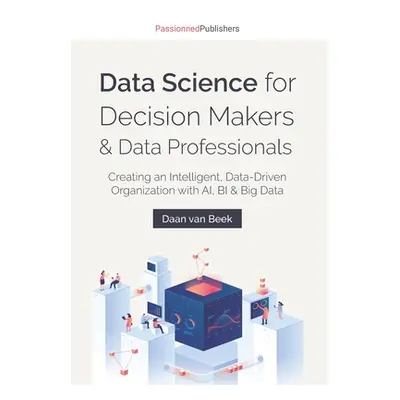 "Data Science for Decision Makers & Data Professionals: Creating an Intelligent, Data-Driven Org