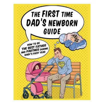 "The First Time Dad's Newborn Guide: How to be the Best Father and Partner During Baby's First Y