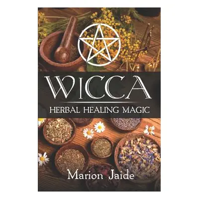 "Wicca: Herbal Healing Magic: A Wiccan Beginner's Practical Guide to Casting Healing Magic with 