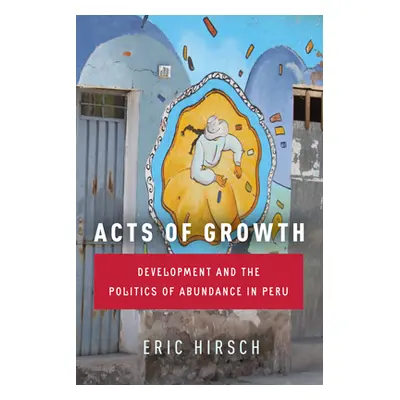 "Acts of Growth: Development and the Politics of Abundance in Peru" - "" ("Hirsch Eric")