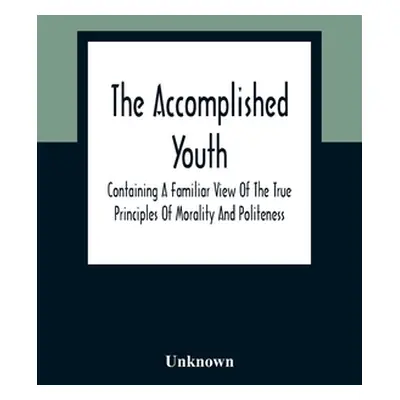 "The Accomplished Youth: Containing A Familiar View Of The True Principles Of Morality And Polit