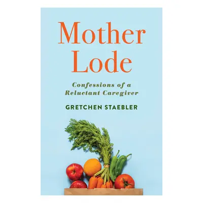 "Mother Lode: Confessions of a Reluctant Caregiver" - "" ("Staebler Gretchen")