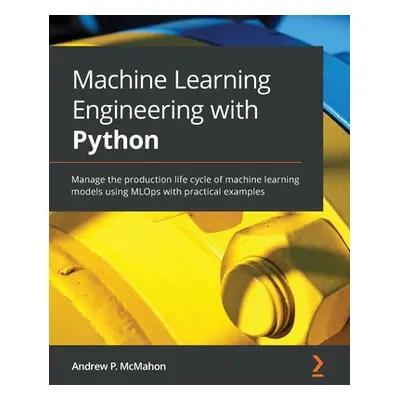 "Machine Learning Engineering with Python: Manage the production life cycle of machine learning 