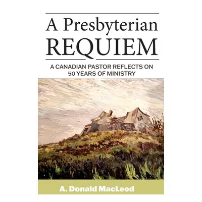 "A Presbyterian Requiem: A Canadian Pastor Reflects on 50 Years of Ministry" - "" ("MacLeod A. D