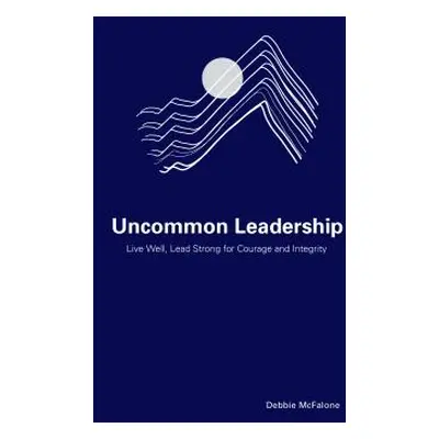 "Uncommon Leadership: Live Well, Lead Strong for Courage and Integrity" - "" ("McFalone Debbie")