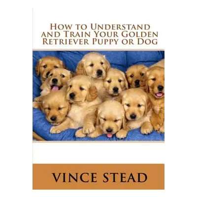 "How to Understand and Train Your Golden Retriever Puppy or Dog" - "" ("Stead Vince")