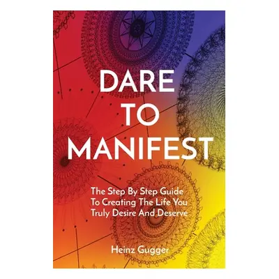 "Dare to Manifest: The Step By Step Guide To Creating The Life You Truly Desire And Deserve" - "