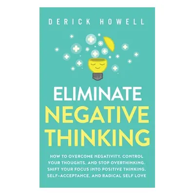 "Eliminate Negative Thinking: How to Overcome Negativity, Control Your Thoughts, And Stop Overth